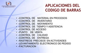 APLICACIONES DEL
CODIGO DE BARRAS
• -CONTROL DE MATERIAL EN PROCESOS
• -CONTROL DE INVENTARIO
• -CONTROL DE MOVIMIENTO
• -CONTROL DE TIEMPO Y ASISTENCIA
• -CONTROL DE ACCESO
• -PUNTO DE VENTA
• -CONTROL DE CALIDAD
• -CONTROL DE ENTREGA
• -RASTREOS PRECISOS EN ACTIVIDADES
• -LEVANTAMIENTO ELECTRONICO DE PEDIDO
• -FACTURACION
 