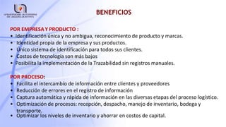 BENEFICIOS
POR EMPRESAY PRODUCTO :
• Identificación única y no ambigua, reconocimiento de producto y marcas.
• Identidad propia de la empresa y sus productos.
• Único sistema de identificación para todos sus clientes.
• Costos de tecnología son más bajos
• Posibilita la implementación de la Trazabilidad sin registros manuales.
POR PROCESO:
• Facilita el intercambio de información entre clientes y proveedores
• Reducción de errores en el registro de información
• Captura automática y rápida de información en las diversas etapas del proceso logístico.
• Optimización de procesos: recepción, despacho, manejo de inventario, bodega y
transporte.
• Optimizar los niveles de inventario y ahorrar en costos de capital.
 