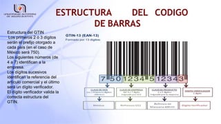 ESTRUCTURA DEL CODIGO
DE BARRAS
Estructura del GTIN
Los primeros 2 ó 3 dígitos
serán el prefijo otorgado a
cada país (en el caso de
México será 750).
Los siguientes números (de
4 a 7) identifican a la
empresa.
Los dígitos sucesivos
identifican la referencia del
artículo comercial y el último
será un dígito verificador.
El dígito verificador valida la
correcta estructura del
GTIN.
 