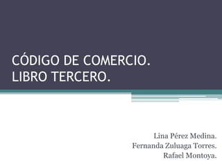 CÓDIGO DE COMERCIO.
LIBRO TERCERO.



                      Lina Pérez Medina.
                Fernanda Zuluaga Torres.
                         Rafael Montoya.
 
