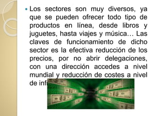  Los sectores son muy diversos, ya
que se pueden ofrecer todo tipo de
productos en línea, desde libros y
juguetes, hasta viajes y música… Las
claves de funcionamiento de dicho
sector es la efectiva reducción de los
precios, por no abrir delegaciones,
con una dirección accedes a nivel
mundial y reducción de costes a nivel
de infraestructura.
 