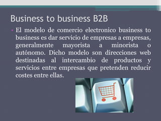 Business to business B2B
• El modelo de comercio electronico business to
business es dar servicio de empresas a empresas,
generalmente mayorista a minorista o
autónomo. Dicho modelo son direcciones web
destinadas al intercambio de productos y
servicios entre empresas que pretenden reducir
costes entre ellas.
 
