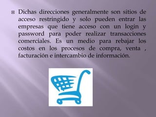  Dichas direcciones generalmente son sitios de
acceso restringido y solo pueden entrar las
empresas que tiene acceso con un login y
password para poder realizar transacciones
comerciales. Es un medio para rebajar los
costos en los procesos de compra, venta ,
facturación e intercambio de información.
 