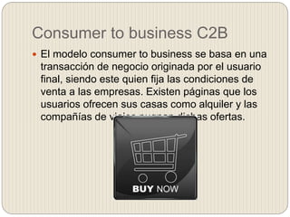 Consumer to business C2B
 El modelo consumer to business se basa en una
transacción de negocio originada por el usuario
final, siendo este quien fija las condiciones de
venta a las empresas. Existen páginas que los
usuarios ofrecen sus casas como alquiler y las
compañías de viajes pugnan dichas ofertas.
 