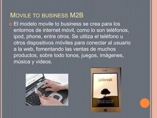 MOVILE TO BUSINESS M2B
 El modelo movile to business se crea para los
entornos de internet móvil, como lo son teléfonos,
ipod, phone, entre otros. Se utiliza el teléfono u
otros dispositivos móviles para conectar al usuario
a la web, fomentando las ventas de muchos
productos, sobre todo tonos, juegos, imágenes,
música y videos.
 