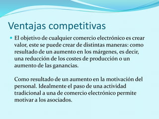 Ventajas competitivas
 El objetivo de cualquier comercio electrónico es crear
valor, este se puede crear de distintas maneras: como
resultado de un aumento en los márgenes, es decir,
una reducción de los costes de producción o un
aumento de las ganancias.
Como resultado de un aumento en la motivación del
personal. Idealmente el paso de una actividad
tradicional a una de comercio electrónico permite
motivar a los asociados.
 