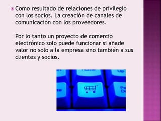 Como resultado de relaciones de privilegio
con los socios. La creación de canales de
comunicación con los proveedores.
Por lo tanto un proyecto de comercio
electrónico solo puede funcionar si añade
valor no solo a la empresa sino también a sus
clientes y socios.
 