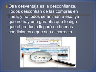Otra desventaja es la desconfianza.
Todos desconfían de las compras en
línea, y no todos se animan a eso, ya
que no hay una garantía que te diga
que el producto llegará en buenas
condiciones o que sea el correcto.
 