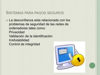 SISTEMAS PARA PAGOS SEGUROS
 La desconfianza esta relacionada con los
problemas de seguridad de las redes de
ordenadores tales como:
Privacidad
Validación de la identificación
Irrefutabilidad
Control de integridad
 
