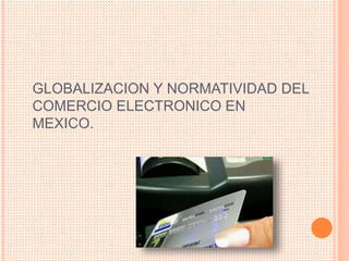 GLOBALIZACION Y NORMATIVIDAD DEL
COMERCIO ELECTRONICO EN
MEXICO.
 