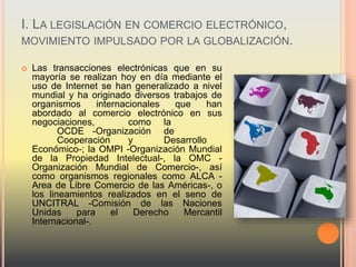 I. LA LEGISLACIÓN EN COMERCIO ELECTRÓNICO,
MOVIMIENTO IMPULSADO POR LA GLOBALIZACIÓN.
 Las transacciones electrónicas que en su
mayoría se realizan hoy en día mediante el
uso de Internet se han generalizado a nivel
mundial y ha originado diversos trabajos de
organismos internacionales que han
abordado al comercio electrónico en sus
negociaciones, como la
OCDE -Organización de
Cooperación y Desarrollo
Económico-; la OMPI -Organización Mundial
de la Propiedad Intelectual-, la OMC -
Organización Mundial de Comercio-, así
como organismos regionales como ALCA -
Area de Libre Comercio de las Américas-, o
los lineamientos realizados en el seno de
UNCITRAL -Comisión de las Naciones
Unidas para el Derecho Mercantil
Internacional-.
 
