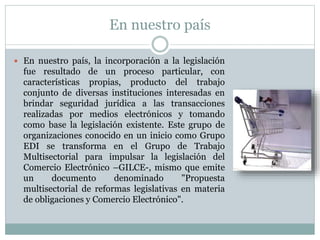 En nuestro país
 En nuestro país, la incorporación a la legislación
fue resultado de un proceso particular, con
características propias, producto del trabajo
conjunto de diversas instituciones interesadas en
brindar seguridad jurídica a las transacciones
realizadas por medios electrónicos y tomando
como base la legislación existente. Este grupo de
organizaciones conocido en un inicio como Grupo
EDI se transforma en el Grupo de Trabajo
Multisectorial para impulsar la legislación del
Comercio Electrónico –GILCE-, mismo que emite
un documento denominado "Propuesta
multisectorial de reformas legislativas en materia
de obligaciones y Comercio Electrónico".
 