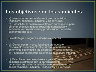 • a) Insertar al comercio electrónico en la actividad
financiera, comercial, industrial y de servicios.
• b) Consolidar al comercio electrónico como medio para
generar empleos, reducir costos de transacción y
aumentar la competitividad y productividad del sector
económico del país.
• La estrategia a seguir ha sido hasta la fecha:
• a) Contar con un marco legal que promueva el
crecimiento del comercio electrónico, generando un
entorno de seguridad a las empresas y consumidores.
• b) Fomentar el comercio electrónico de manera integral.
• c) Establecer un consejo asesor para el desarrollo del
comercio electrónico con la participación de
dependencias gubernamentales y representantes del
sector comercial, industrial, financiero y de servicios.
 