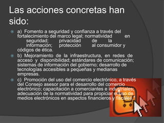 Las acciones concretas han
sido:
 a) Fomento a seguridad y confianza a través del
fortalecimiento del marco legal; normatividad en
seguridad; privacidad de la
información; protección al consumidor y
códigos de ética.
 b) Mejoramiento de la infraestructura, en redes de
acceso y disponibilidad; estándares de comunicación;
sistemas de información del gobierno; desarrollo de
tecnologías accesibles a pequeñas y medianas
empresas.
 c) Promoción del uso del comercio electrónico, a través
del Consejo asesor para el desarrollo del comercio
electrónico; capacitación a comerciantes e industriales;
adecuación de la normatividad para propiciar el uso de
medios electrónicos en aspectos financieros y fiscales."
 