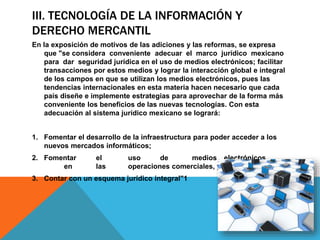 III. TECNOLOGÍA DE LA INFORMACIÓN Y
DERECHO MERCANTIL
En la exposición de motivos de las adiciones y las reformas, se expresa
que "se considera conveniente adecuar el marco jurídico mexicano
para dar seguridad jurídica en el uso de medios electrónicos; facilitar
transacciones por estos medios y lograr la interacción global e integral
de los campos en que se utilizan los medios electrónicos, pues las
tendencias internacionales en esta materia hacen necesario que cada
país diseñe e implemente estrategias para aprovechar de la forma más
conveniente los beneficios de las nuevas tecnologías. Con esta
adecuación al sistema jurídico mexicano se logrará:
1. Fomentar el desarrollo de la infraestructura para poder acceder a los
nuevos mercados informáticos;
2. Fomentar el uso de medios electrónicos
en las operaciones comerciales, y
3. Contar con un esquema jurídico integral"1
 