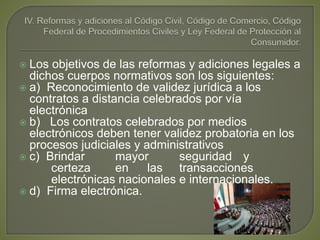  Los objetivos de las reformas y adiciones legales a
dichos cuerpos normativos son los siguientes:
 a) Reconocimiento de validez jurídica a los
contratos a distancia celebrados por vía
electrónica
 b) Los contratos celebrados por medios
electrónicos deben tener validez probatoria en los
procesos judiciales y administrativos
 c) Brindar mayor seguridad y
certeza en las transacciones
electrónicas nacionales e internacionales.
 d) Firma electrónica.
 