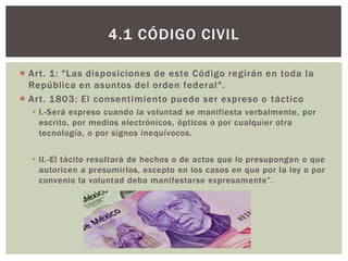  Art. 1: "Las disposiciones de este Código regirán en toda la
República en asuntos del orden federal".
 Art. 1803: El consentimiento puede ser expreso o táctico
 I.-Será expreso cuando la voluntad se manifiesta verbalmente, por
escrito, por medios electrónicos, ópticos o por cualquier otra
tecnología, o por signos inequívocos.
 II.-El tácito resultará de hechos o de actos que lo presupongan o que
autoricen a presumirlos, excepto en los casos en que por la ley o por
convenio la voluntad deba manifestarse expresamente”.
4.1 CÓDIGO CIVIL
 