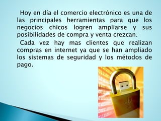 Hoy en día el comercio electrónico es una de
las principales herramientas para que los
negocios chicos logren ampliarse y sus
posibilidades de compra y venta crezcan.
Cada vez hay mas clientes que realizan
compras en internet ya que se han ampliado
los sistemas de seguridad y los métodos de
pago.
 