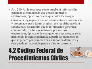 4.2 Código Federal de
Procedimientos Civiles
• Art. 210-A: Se reconoce como prueba la información
generada o comunicada que conste en medios
electrónicos, ópticos o en cualquier otra tecnología.
• Cuando la ley requiera que un documento sea conservado
y presentado en su forma original, ese requisito quedará
satisfecho si se acredita que la información generada,
comunicada, recibida o archivada por medios
electrónicos, ópticos o de cualquier otra tecnología, se ha
mantenido integra e inalterada a partir del momento en
que se generó por primera vez en su forma definitiva y
ésta pueda ser accesible para su ulterior consulta.
 