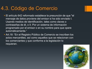 4.3. Código de Comercio
 El artículo 642 reformado establece la presunción de que "el
mensaje de datos proviene del emisor si ha sido enviado I.
Usando medios de identificación, tales como claves o
contraseñas de él, o II. Por un sistema de información
programado por el emisor o en su nombre para que opere
automáticamente.“
 Art.18: “En el Registro Público de Comercio se inscriben los
actos mercantiles, así como aquellos que se relacionan con
los comerciantes y que conforme a la legislación lo
requieran.
 