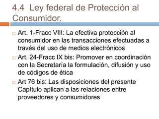 4.4 Ley federal de Protección al
Consumidor.
 Art. 1-Fracc VIII: La efectiva protección al
consumidor en las transacciones efectuadas a
través del uso de medios electrónicos
 Art. 24-Fracc IX bis: Promover en coordinación
con la Secretaría la formulación, difusión y uso
de códigos de ética
 Art 76 bis: Las disposiciones del presente
Capítulo aplican a las relaciones entre
proveedores y consumidores
 