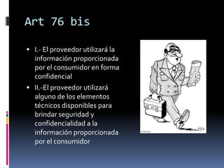 Art 76 bis
 I.- El proveedor utilizará la
información proporcionada
por el consumidor en forma
confidencial
 II.-El proveedor utilizará
alguno de los elementos
técnicos disponibles para
brindar seguridad y
confidencialidad a la
información proporcionada
por el consumidor
 