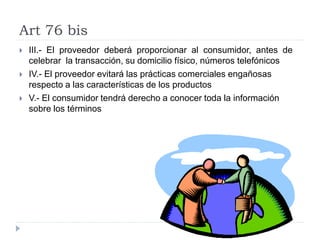 Art 76 bis
 III.- El proveedor deberá proporcionar al consumidor, antes de
celebrar la transacción, su domicilio físico, números telefónicos
 IV.- El proveedor evitará las prácticas comerciales engañosas
respecto a las características de los productos
 V.- El consumidor tendrá derecho a conocer toda la información
sobre los términos
 