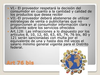 Art 76 bis
 VI.- El proveedor respetará la decisión del
consumidor en cuanto a la cantidad y calidad de
los productos que desea recibir
 VII.-El proveedor deberá abstenerse de utilizar
estrategias de venta o publicitarias que no
proporcionen al consumidor información clara y
suficiente sobre los servicios ofrecidos
 Art.128: Las infracciones a lo dispuesto por los
artículos 8, 10, 12, 60, 63, 65, 74, 76 bis, 80 y
121 serán sancionadas con multa por el
equivalente de una y hasta dos mil veces el
salario mínimo general vigente para el Distrito
federal.
 