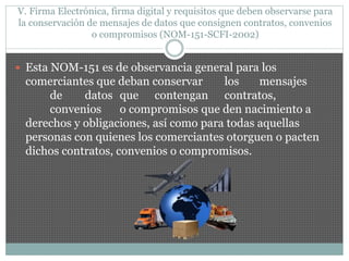 V. Firma Electrónica, firma digital y requisitos que deben observarse para
la conservación de mensajes de datos que consignen contratos, convenios
o compromisos (NOM-151-SCFI-2002)
 Esta NOM-151 es de observancia general para los
comerciantes que deban conservar los mensajes
de datos que contengan contratos,
convenios o compromisos que den nacimiento a
derechos y obligaciones, así como para todas aquellas
personas con quienes los comerciantes otorguen o pacten
dichos contratos, convenios o compromisos.
 