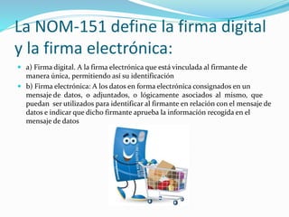 La NOM-151 define la firma digital
y la firma electrónica:
 a) Firma digital. A la firma electrónica que está vinculada al firmante de
manera única, permitiendo así su identificación
 b) Firma electrónica: A los datos en forma electrónica consignados en un
mensaje de datos, o adjuntados, o lógicamente asociados al mismo, que
puedan ser utilizados para identificar al firmante en relación con el mensaje de
datos e indicar que dicho firmante aprueba la información recogida en el
mensaje de datos
 