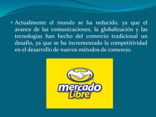  Actualmente el mundo se ha reducido, ya que el
avance de las comunicaciones, la globalización y las
tecnologías han hecho del comercio tradicional un
desafío, ya que se ha incrementado la competitividad
en el desarrollo de nuevos métodos de comercio.
 