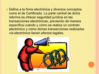  Define a la firma electrónica y diversos conceptos
como el de Certificado. La parte central de dicha
reforma es ofrecer seguridad jurídica en las
transacciones electrónicas, previendo de manera
específica cuándo y cómo se realiza un contrato
electrónico y cómo dichas transacciones realizadas
vía electrónica tienen efectos legales.
 