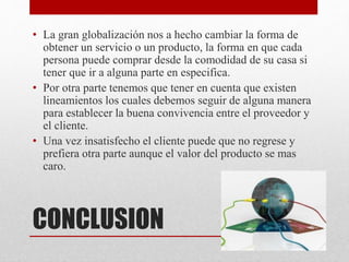CONCLUSION
• La gran globalización nos a hecho cambiar la forma de
obtener un servicio o un producto, la forma en que cada
persona puede comprar desde la comodidad de su casa si
tener que ir a alguna parte en especifica.
• Por otra parte tenemos que tener en cuenta que existen
lineamientos los cuales debemos seguir de alguna manera
para establecer la buena convivencia entre el proveedor y
el cliente.
• Una vez insatisfecho el cliente puede que no regrese y
prefiera otra parte aunque el valor del producto se mas
caro.
 