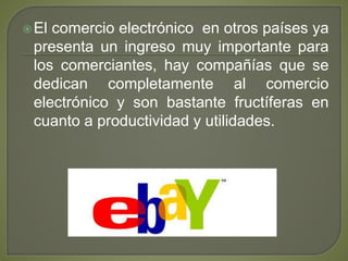 El comercio electrónico en otros países ya
presenta un ingreso muy importante para
los comerciantes, hay compañías que se
dedican completamente al comercio
electrónico y son bastante fructíferas en
cuanto a productividad y utilidades.
 