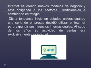 Internet ha creado nuevos modelos de negocio y
esta obligando a los sectores tradicionales a
cambiar de estrategia.
Dicha tendencia inicio en estados unidos cuando
una serie de empresas decidió utilizar el internet
para expandir sus negocios internacionales. Al cabo
de los años su actividad de ventas era
exclusivamente por internet.
 