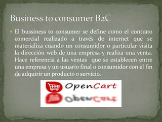  El bussiness to consumer se define como el contrato
comercial realizado a través de internet que se
materializa cuando un consumidor o particular visita
la dirección web de una empresa y realiza una venta.
Hace referencia a las ventas que se establecen entre
una empresa y un usuario final o consumidor con el fin
de adquirir un producto o servicio.
 