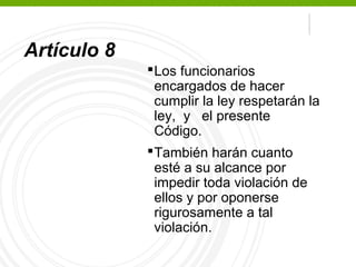 Secretaría 
Ejecutiva 
Artículo 8 
Los funcionarios 
encargados de hacer 
cumplir la ley respetarán la 
ley, y el presente 
Código. 
También harán cuanto 
esté a su alcance por 
impedir toda violación de 
ellos y por oponerse 
rigurosamente a tal 
violación. 
 