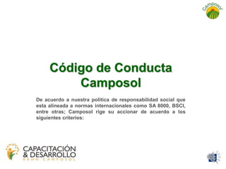 Código de Conducta 
Camposol 
De acuerdo a nuestra política de responsabilidad social que 
esta alineada a normas internacionales como SA 8000, BSCI, 
entre otras; Camposol rige su accionar de acuerdo a los 
siguientes criterios: 
 