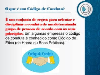 O que é um Código de Conduta?
É um conjunto de regras para orientar e
disciplinar a conduta de um determinado
grupo de pessoas de acordo com os seus
princípios. Em algumas empresas o código
de conduta é conhecido como Código de
Ética (de Honra ou Boas Práticas).

 