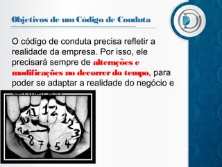 Objetivos de um Código de Conduta
O código de conduta precisa refletir a
realidade da empresa. Por isso, ele
precisará sempre de alteracoes e
̧ ̃
modificações no decorrer do tempo, para
poder se adaptar a realidade do negócio e
seu mercado.

 