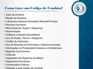 Como fazer um Código de Conduta?
• Carta da Diretoria
• Missão da Empresa
• A Empresa enquanto Sociedade Mercantil Privada
• Recursos Humanos
• Meio Ambiente, Saúde e Segurança
• Discriminação
• Violência e Assédio Sexual/Moral
• Uso de Drogas, Álcool e Tabagismo
• Conflito de Interesses
• Uso de Recursos de Informática e Telecomunicações
• Informações de Propriedade Exclusiva e Confidenciais
• Negócios Concorrentes
• Antitruste
• Integridade dos Registros Contábeis
• Pagamentos Duvidosos
• Contribuições Políticas
• Infrações a este Código de Conduta

 