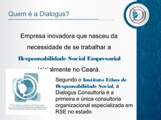Quem é a Dialogus?
Empresa inovadora que nasceu da
necessidade de se trabalhar a
Responsabilidade Social Empresarial
inicialmente no Ceará.
Segundo o Instituto Ethos de
R
esponsabilidade Social, a
Dialogus Consultoria é a
primeira e única consultoria
organizacional especializada em
RSE no estado.

 