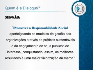 Quem é a Dialogus?
MISSÃO:
“Promover a Responsabilidade Social,
aperfeiçoando os modelos de gestão das
organizações através de práticas sustentáveis
e do engajamento de seus públicos de
interesse, conquistando, assim, os melhores
resultados e uma maior valorização da marca.”

 