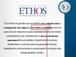 “É a forma de gestão que se define pela relação ética e
transparente da empresa com todos os públicos com os
quais ela se relaciona e pelo estabelecimento de metas
empresariais que impulsionem o desenvolvimento
sustentável da sociedade, preservando recursos
ambientais e culturais para as gerações futuras,
respeitando a diversidade e promovendo a redução das
desigualdades sociais.

 