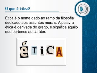 O que é ética?
Ética é o nome dado ao ramo da filosofia
dedicado aos assuntos morais. A palavra
ética é derivada do grego, e significa aquilo
que pertence ao caráter.

 