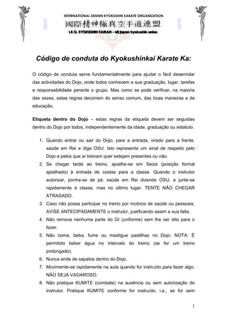 INTERNATIONAL SEISHIN KYOKUSHIN KARATE ORGANIZATION
III...KKK...OOO... KKKYYYOOOKKKUUUSSSHHHIIINNN KKKAAAIIIKKKAAANNN --- aaallllll jjjaaapppaaannn kkkyyyoookkkuuussshhhiiinnn uuunnniiiooonnn
1
Código de conduta do Kyokushinkai Karate Ka:
O código de conduta serve fundamentalmente para ajudar o fácil desenrolar
das actividades do Dojo, onde todos conhecem a sua graduação, lugar, tarefas
e responsabilidade perante o grupo. Mas como se pode verificar, na maioria
das vezes, estas regras decorrem do senso comum, das boas maneiras e da
educação.
Etiqueta dentro do Dojo – estas regras da etiqueta devem ser seguidas
dentro do Dojo por todos, independentemente da idade, graduação ou estatuto.
1. Quando entrar ou sair do Dojo, pare a entrada, virado para a frente,
saúde em Rei e diga OSU. Isto representa um sinal de respeito pelo
Dojo e pelos que aí treinam quer estejam presentes ou não.
2. Se chegar tarde ao treino, ajoelhe-se em Seiza (posição formal
ajoelhado) à entrada de costas para a classe. Quando o instrutor
autorizar, ponha-se de pé, saúde em Rei dizendo OSU, e junte-se
rapidamente à classe, mas no último lugar. TENTE NÃO CHEGAR
ATRASADO.
3. Caso não possa participar no treino por motivos de saúde ou pessoais,
AVISE ANTECIPADAMENTE o instrutor, justificando assim a sua falta.
4. Não remova nenhuma parte do GI (uniforme) sem lhe ser dito para o
fazer.
5. Não coma, beba, fume ou mastigue pastilhas no Dojo. NOTA: É
permitido beber água no intervalo do treino (se for um treino
prolongado).
6. Nunca ande de sapatos dentro do Dojo.
7. Movimente-se rapidamente na aula quando for instruído para fazer algo.
NÃO SEJA VAGAROSO.
8. Não pratique KUMITE (combate) na ausência ou sem autorização do
instrutor. Pratique KUMITE conforme for instruído, i.e., se for sem
 