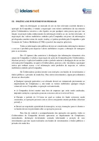 IX – POLÍTICA DE INVESTIMENTOS PESSOAIS

           Antes da divulgação ao mercado de ato ou fato relevante ocorrido durante a
operação da Companhia, é vedada a negociação com valores mobiliários de sua emissão
pelos Colaboradores, terceiros a eles ligados ou por qualquer outra pessoa que por sua
função ou posição tenha conhecimento da informação relativa ao ato ou fato relevante. A
negociação dos valores mobiliários emitidos pela Companhia em posse de informações
privilegiadas constitui crime de insider trading e é prática proibida pela Companhia e pela
Comissão de Valores Mobiliários (CVM) e passível das sanções aplicáveis.

           Todas as informações não públicas devem ser consideradas informações internas
e seu uso é proibido para negociar valores mobiliários ou para a obtenção de vantagens
para si ou terceiros.

          Nos 15 (quinze) dias anteriores à divulgação das informações trimestrais e/ou
anuais da Companhia é vedada a negociação de ações da Companhia pelos Colaboradores,
blackout period, e é aplicável também a todo o período anterior à divulgação de ato ou fato
relevante pela Companhia, no qual os Colaboradores, pessoas a eles vinculadas e quaisquer
outros que tenham acesso a tal informação estão proibidos de negociar os valores
mobiliários emitidos pela Companhia.

           Os Colaboradores podem investir sem restrições em fundos de investimentos e
títulos públicos e privados de renda-fixa. Para outros investimentos, alguns procedimentos
devem ser observados:

  ● Qualquer operação particular a ser efetuada deverá ser comunicada previamente ao
  departamento de Compliance e, não tendo os valores mobiliários qualquer relação
  comercial com a Companhia, a operação será autorizada;

  ● A Companhia deverá manter uma lista de empresas que estão sendo analisadas,
  impondo restrições a operações pessoais com esses ativos (restricted lists);

  ● Durante o período de 24 horas no qual as ordens do fundo estiverem sendo
  executadas, as operações pessoais com os ativos em questão estarão proibidas (blackout
  period); e

  ● Deverá ser respeitada a prioridade de transações, ou seja, transações para os clientes e
  os fundos devem ter prioridade sobre as operações pessoais.

          Para fins de controle e acompanhamento das operações em questão, todos os
Colaboradores da Companhia deverão apresentar ao departamento de Compliance,
mensalmente, declaração devidamente assinada informando a posição de seus
investimentos que não sejam realizados em fundos de investimentos e títulos públicos e
privados de renda fixa.
 