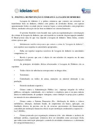 X – POLÍTICA DE PREVENÇÃO E COMBATE À LAVAGEM DE DINHEIRO

           Lavagem de dinheiro é a prática criminosa que consiste em converter ou
transformar bens ou dinheiro, obtidos com prática de atividades ilícitas, em capitais
aparentemente lícitos ou ainda prover recursos legais a serem utilizados com propósitos
ilícitos, mediante colocação de tais bens ou dinheiro no sistema financeiro.

          O governo brasileiro vem focando suas ações na regulamentação e investigação
dos crimes de lavagem de dinheiro, que está inserido no contexto da preocupação mundial.
O Brasil possui uma lei que visa impedir a lavagem de dinheiro. Desta forma, comete
crime a pessoa que:

  •      Sabidamente auxilia uma pessoa que comete o crime de “lavagem de dinheiro”,
  sem reportar suas suspeitas às autoridades apropriadas;

  •     Falha em reportar suspeitas razoáveis de lavagem de dinheiro às autoridades
  competentes; ou

  •       Revela à pessoa que esta é objeto de um relatório de suspeita ou de uma
  investigação criminal.

             As principais atividades ilícitas relacionadas à Lavagem de Dinheiro são as
seguintes:

  •          Tráfico ilícito de substâncias entorpecentes ou drogas afins;

  •          Terrorismo;

  •     Contrabando ou tráfico de armas, munições ou material destinado à sua
  produção;

  •          Extorsão mediante sequestro;

  •       Crimes contra a Administração Pública (ex.: emprego irregular de verbas
  públicas, corrupção, contrabando, etc.), inclusive a exigência, para si ou para outrem,
  direta ou indiretamente, de qualquer vantagem, como condição ou preço para a prática
  ou omissão de atos administrativos;

  •       Crimes contra o Sistema Financeiro (Ex.: falsificação de títulos e valores
  mobiliários, obtenção, mediante fraude, de empréstimo em banco, aplicação, em
  finalidade diversa da prevista em lei, de recursos provenientes de financiamento
  concedido por instituição financeira oficial ou por instituição credenciada a repassá-lo –
  Lei 7.492/86);

  •      Crimes praticados por organização criminosa (obs.: não obstante a ausência de
  definição jurídica, organização criminosa deve ser entendida como associação ilícita
  que tenha como motivação principal o controle de atividades criminosas e o aferimento
  de vantagem financeira); e
 