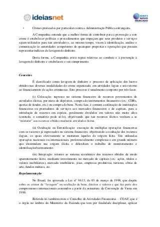 •         Crimes praticados por particular contra a Administração Pública estrangeira.

           A Companhia entende que a melhor forma de contribuir para a prevenção a este
crime é estabelecer políticas e procedimentos que impeçam que seus produtos e serviços
sejam utilizados para tais atividades e, ao mesmo tempo, visem à identificação, análise e
comunicação às autoridades competentes de quaisquer propostas e operações que possam
representar indícios de lavagem de dinheiro.

         Desta forma, a Companhia criou regras relativas ao combate e à prevenção à
lavagem de dinheiro e estabeleceu o seu cumprimento.



Conceitos

          É classificado como lavagem de dinheiro o processo de aplicação dos lucros
obtidos nas diversas modalidades do crime organizado, em atividades legais e seu retorno
ao financiamento de ações criminosas. Este processo é usualmente composto por três fases:

          (i) Colocação: ingresso no sistema financeiro de recursos provenientes de
atividades ilícitas, por meio de depósitos, compra de instrumentos financeiros (ex.: CDBs,
quotas de fundos, etc.) ou compra de bens. Nesta fase, é comum a utilização de instituições
financeiras ou prestadores de serviços aos mercados financeiros e de capitais, para a
introdução de recursos em espécie, geralmente divididos em valores não muito altos
(contudo, o somatório pode sê-lo), objetivando que tais recursos ilícitos venham a se
“misturar” aos recursos obtidos mediante atividades lícitas.

           (ii) Ocultação ou Estratificação: execução de múltiplas operações financeiras
com os recursos já ingressados no sistema financeiro, objetivando a ocultação dos recursos
ilegais, os quais efetivamente se misturam àqueles de origem lícita. São utilizadas
operações nacionais ou internacionais, preferencialmente complexas e em grande número
que dissimulam sua origem ilícita e dificultam o trabalho de monitoramento e
identificação/rastreamento.

           (iii) Integração: retorno ao sistema econômico dos recursos obtidos de modo
aparentemente lícito, mediante investimento no mercado de capitais (ex.: ações, títulos e
valores mobiliários), mercado imobiliário, jóias, empresas produtivas, turismo, obras de
arte, fundos mútuos, etc.

Regulamentação

          No Brasil, foi aprovada a Lei nº 9.613, de 03 de março de 1998, que dispõe
sobre os crimes de “lavagem” ou ocultação de bens, direitos e valores e que faz parte dos
compromissos internacionais assumidos a partir da assinatura da Convenção de Viena em
1988.

         Referida lei também criou o Conselho de Atividades Financeiras – COAF, que é
o órgão no âmbito do Ministério da Fazenda que tem por finalidade disciplinar, aplicar
 