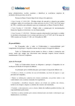 penas administrativas, receber, examinar e identificar as ocorrências suspeitas de
atividades ilícitas previstas em tal lei.

         Normas do Banco Central (http://www.bcb.gov.br) aplicáveis:

  • Carta Circular nº 2.826/1998 – Divulga relação de operações e situações que podem
  configurar indício de ocorrência dos crimes previstos na Lei nº 9.613, de 03 de março
  de 1998, e estabelece procedimentos para sua comunicação ao Banco Central do Brasil.

  • Carta Circular nº 3.342/2008 – Dispõe sobre a comunicação de movimentações
  financeiras ligadas ao terrorismo e ao seu financiamento.

  • Carta Circular nº 3.430/2010 – Esclarece aspectos relacionados à prevenção e combate
  às atividades relacionadas com os crimes previstos na Lei nº 9.613, de 03 de março de
  1998, tratados na Circular nº 3.461, de 24 de julho de 2009.



Responsabilidades

        Na Companhia cabe a todos os Colaboradores a responsabilidade pelo
cumprimento da legislação e da política interna de prevenção à lavagem de dinheiro.

          Todos os Colaboradores devem manter-se alertas e atentos a transações não
usuais, sendo que sempre que observarem uma transação suspeita devem relatá-la
imediatamente à Área de Compliance.



Ações de Prevenção

          Todos os Colaboradores devem ser diligentes e proteger a Companhia de ser
usada para atividades de lavagem de dinheiro.

         As principais ações estabelecidas para a prevenção à lavagem de dinheiro são:

  • Conhecer o cliente, se certificar de sua real identidade, sua fonte de riqueza e o que
  pretende da Companhia;

  • Manter as informações cadastrais dos clientes atualizadas, em perfeita ordem e em
  conformidade com as normas emanadas dos reguladores;

  • Acompanhar e identificar situações atípicas em relação aos padrões dos clientes,
  inclusive em relação à origem e ao destino dos recursos movimentados;

  • Conduzir o relacionamento com os clientes dentro dos melhores padrões de ética e de
  responsabilidade profissional;

  • Justificar os alertas emitidos pelo sistema informatizado com dados e informações que
  fundamentem a ocorrência;
 